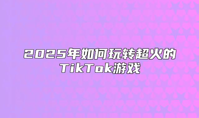2025年如何玩转超火的TikTok游戏