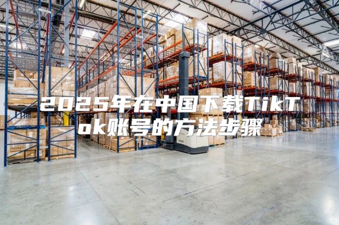 2025年在中国下载TikTok账号的方法步骤