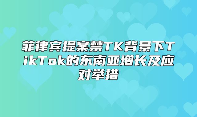 菲律宾提案禁TK背景下TikTok的东南亚增长及应对举措