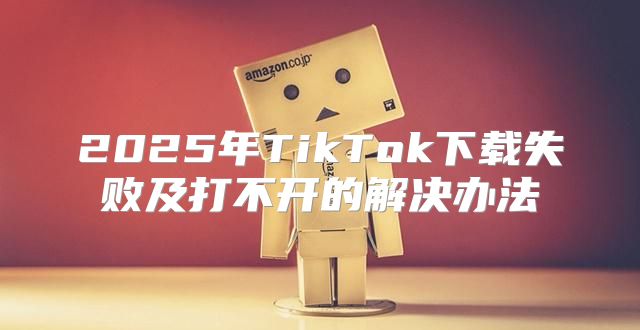 2025年TikTok下载失败及打不开的解决办法