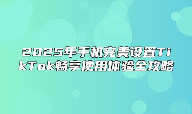 2025年手机完美设置TikTok畅享使用体验全攻略