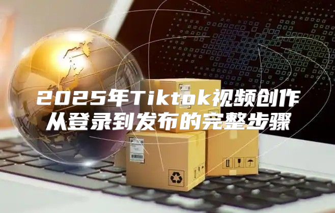2025年Tiktok视频创作从登录到发布的完整步骤