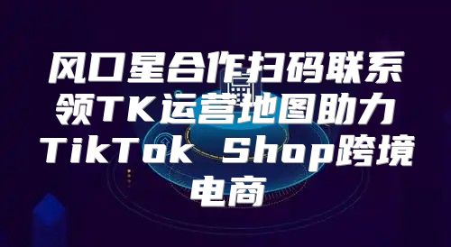 风口星合作扫码联系领TK运营地图助力TikTok Shop跨境电商