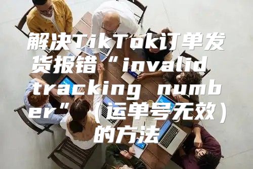 解决TikTok订单发货报错“invalid tracking number”运单号无效的方法