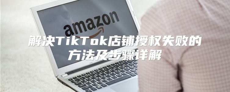 解决TikTok店铺授权失败的方法及步骤详解