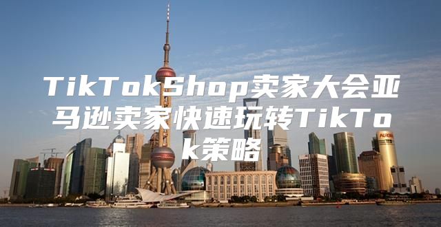 TikTokShop卖家大会亚马逊卖家快速玩转TikTok策略