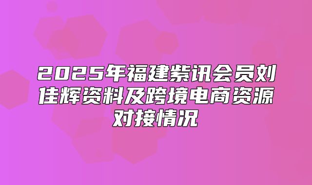 2025年福建紫讯会员刘佳辉资料及跨境电商资源对接情况