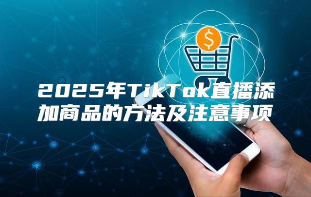 2025年TikTok直播添加商品的方法及注意事项