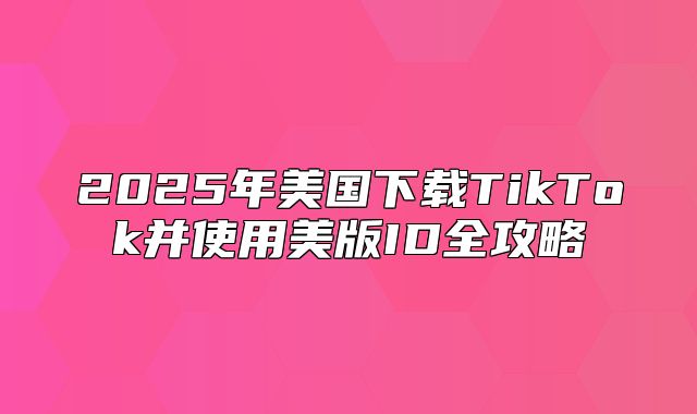 2025年美国下载TikTok并使用美版ID全攻略