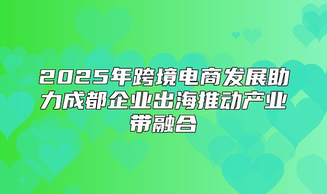 2025年跨境电商发展助力成都企业出海推动产业带融合