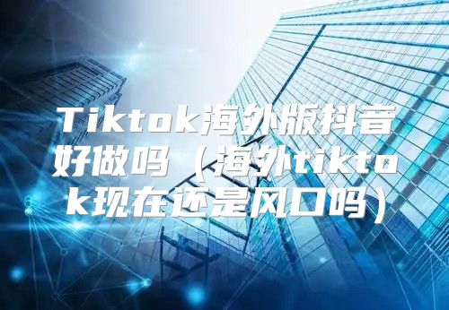 Tiktok海外版抖音好做吗海外tiktok现在还是风口吗