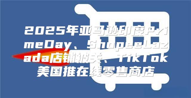 2025年亚马逊印度PrimeDay、ShopeeLazada店铺被关、TikTok美国推在线零售商店