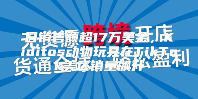日销售额超17万美金，Kiditos动物玩具在TikTok美区销量飙升
