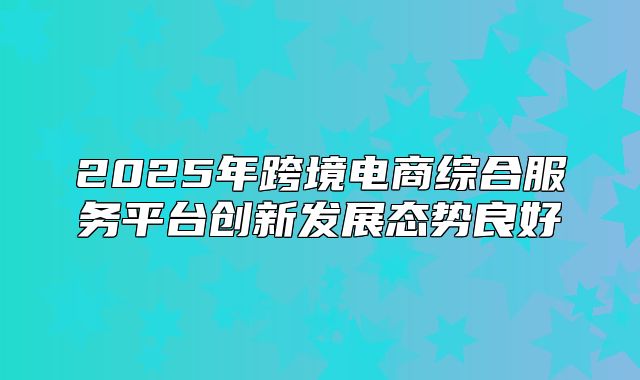 2025年跨境电商综合服务平台创新发展态势良好
