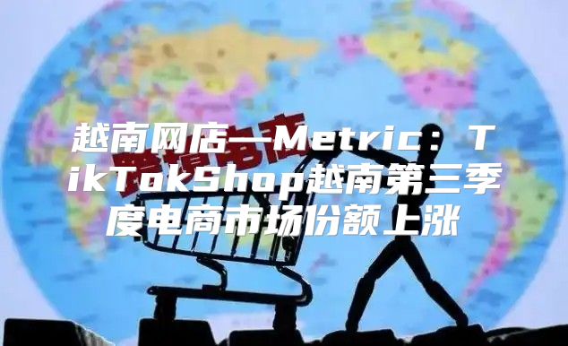 越南网店—Metric：TikTokShop越南第三季度电商市场份额上涨
