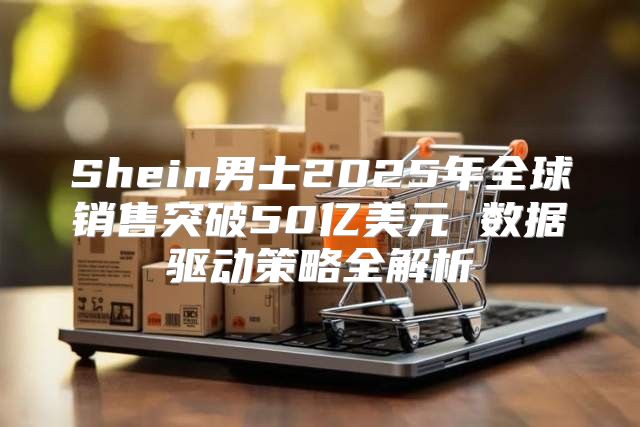 Shein男士2025年全球销售突破50亿美元 数据驱动策略全解析