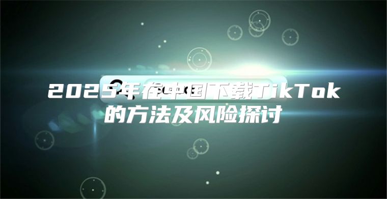 2025年在中国下载TikTok的方法及风险探讨