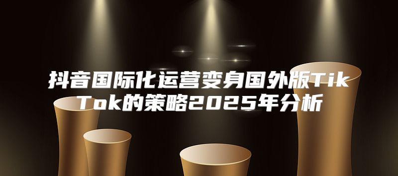 抖音国际化运营变身国外版TikTok的策略2025年分析