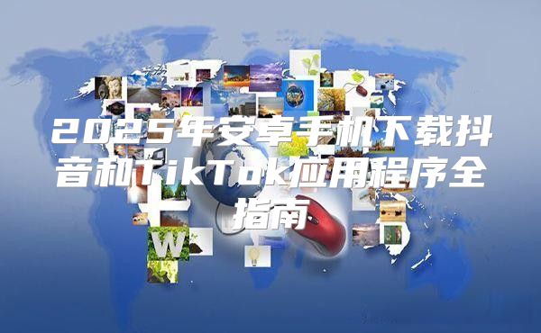 2025年安卓手机下载抖音和TikTok应用程序全指南