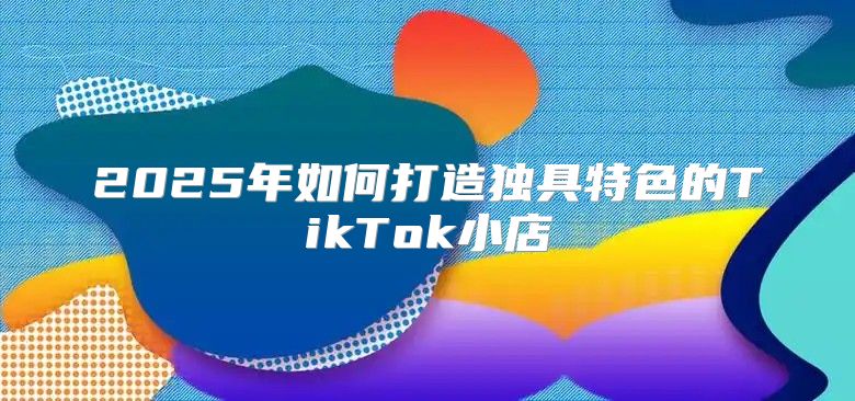 2025年如何打造独具特色的TikTok小店