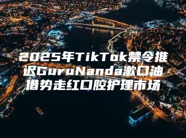 2025年TikTok禁令推迟GuruNanda漱口油借势走红口腔护理市场