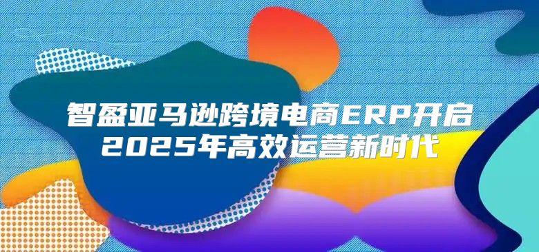 智盈亚马逊跨境电商ERP开启2025年高效运营新时代