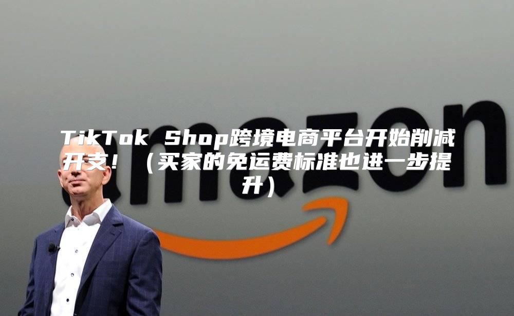 TikTok Shop跨境电商平台开始削减开支！买家的免运费标准也进一步提升