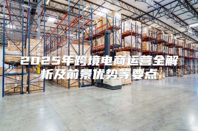 2025年跨境电商运营全解析及前景优势等要点