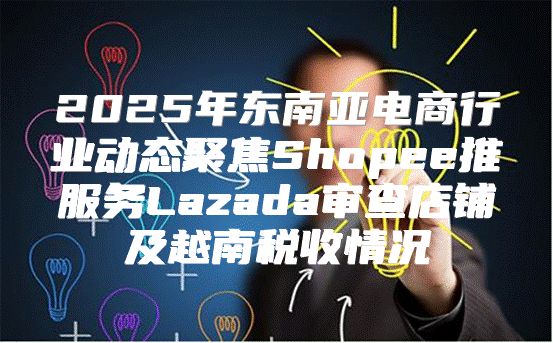 2025年东南亚电商行业动态聚焦Shopee推服务Lazada审查店铺及越南税收情况