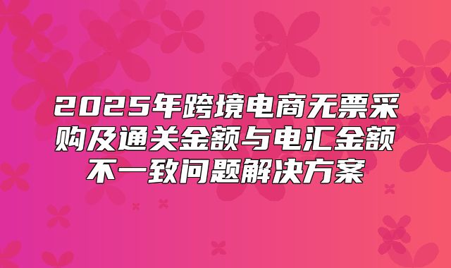 2025年跨境电商无票采购及通关金额与电汇金额不一致问题解决方案