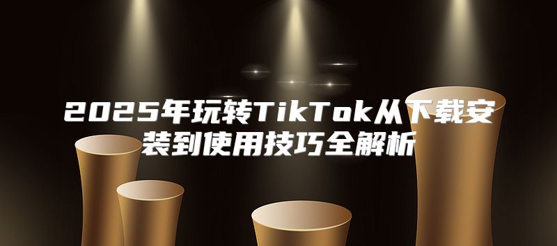 2025年玩转TikTok从下载安装到使用技巧全解析