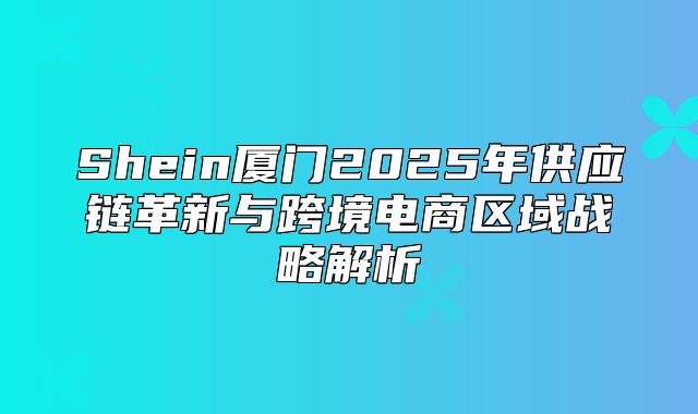 Shein厦门2025年供应链革新与跨境电商区域战略解析