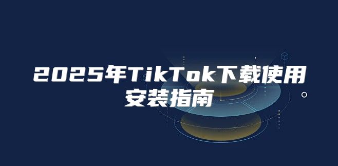 2025年TikTok下载使用安装指南