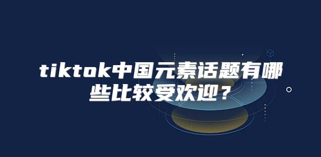 tiktok中国元素话题有哪些比较受欢迎？