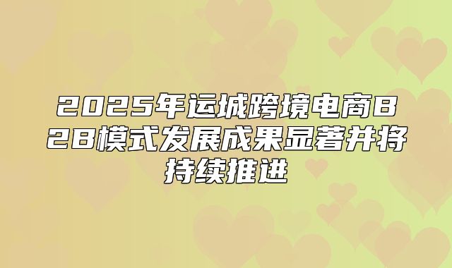 2025年运城跨境电商B2B模式发展成果显著并将持续推进