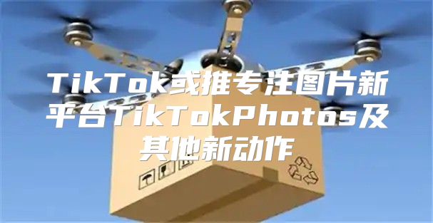 TikTok或推专注图片新平台TikTokPhotos及其他新动作