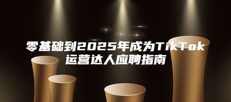 零基础到2025年成为TikTok运营达人应聘指南