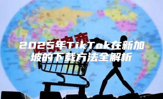 2025年TikTok在新加坡的下载方法全解析