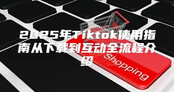 2025年Tiktok使用指南从下载到互动全流程介绍