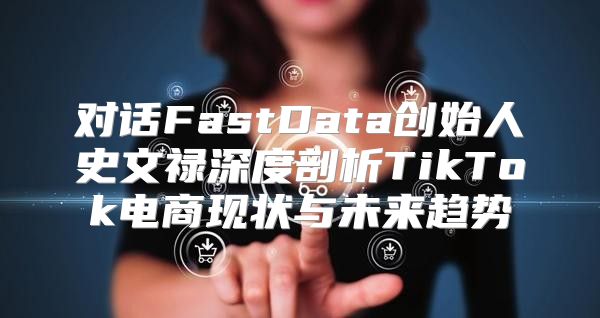 对话FastData创始人史文禄深度剖析TikTok电商现状与未来趋势