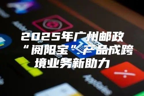 2025年广州邮政“阅阳宝”产品成跨境业务新助力