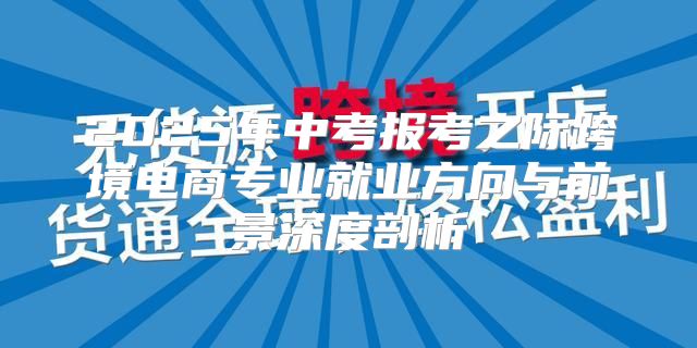 2025年中考报考之际跨境电商专业就业方向与前景深度剖析