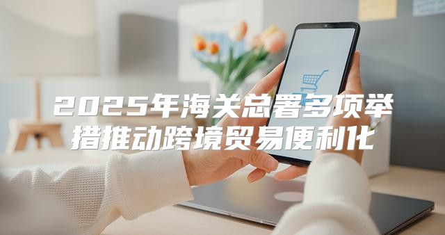 2025年海关总署多项举措推动跨境贸易便利化