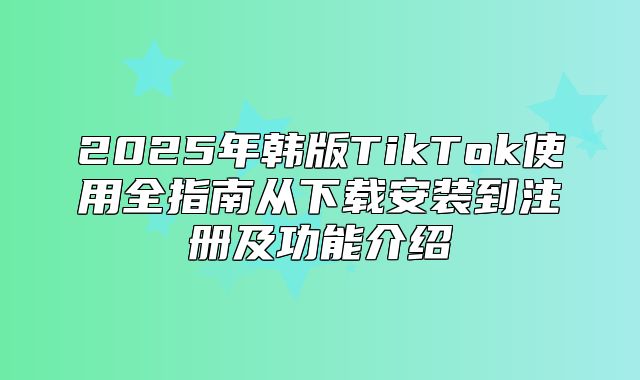 2025年韩版TikTok使用全指南从下载安装到注册及功能介绍