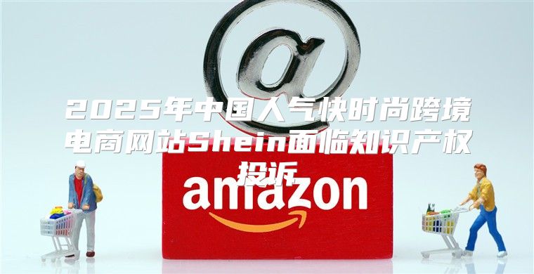 2025年中国人气快时尚跨境电商网站Shein面临知识产权投诉