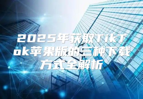 2025年获取TikTok苹果版的三种下载方式全解析