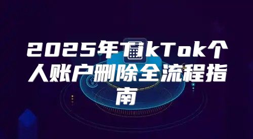 2025年TikTok个人账户删除全流程指南