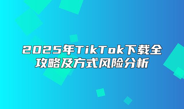 2025年TikTok下载全攻略及方式风险分析