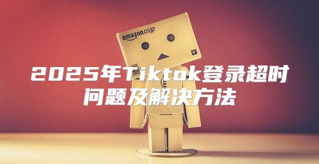 2025年Tiktok登录超时问题及解决方法