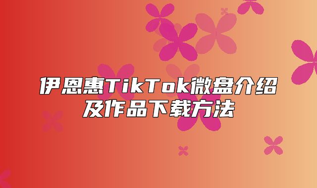伊恩惠TikTok微盘介绍及作品下载方法